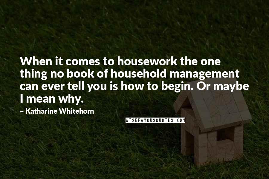 Katharine Whitehorn quotes: When it comes to housework the one thing no book of household management can ever tell you is how to begin. Or maybe I mean why.