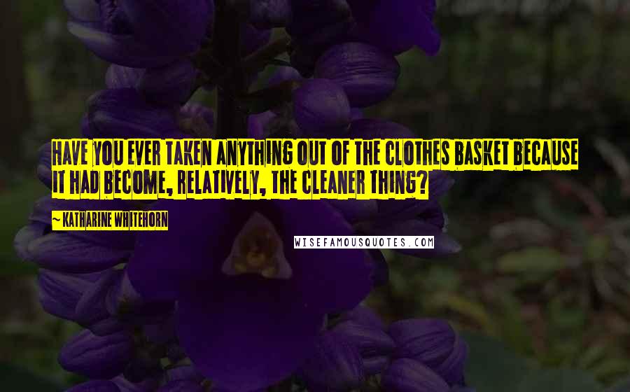 Katharine Whitehorn quotes: Have you ever taken anything out of the clothes basket because it had become, relatively, the cleaner thing?