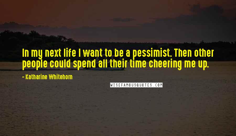 Katharine Whitehorn quotes: In my next life I want to be a pessimist. Then other people could spend all their time cheering me up.