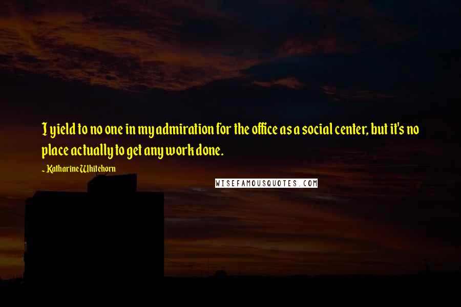 Katharine Whitehorn quotes: I yield to no one in my admiration for the office as a social center, but it's no place actually to get any work done.