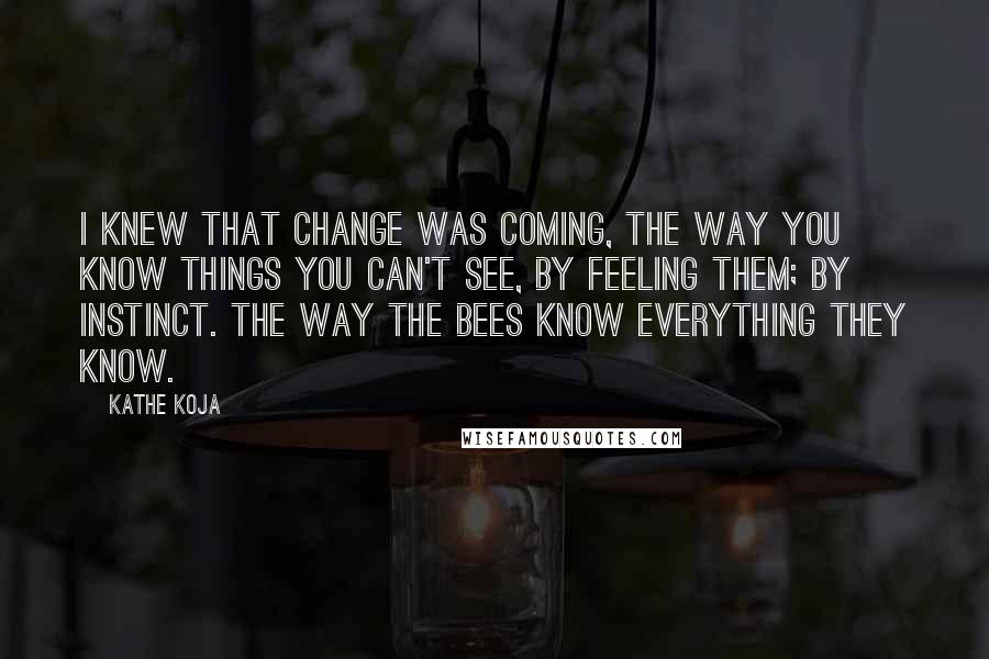Kathe Koja quotes: I knew that change was coming, the way you know things you can't see, by feeling them; by instinct. The way the bees know everything they know. Kathe Koja quotes: I knew that change was coming, the way you know things you can't see, by feeling them; by instinct. The way the bees know everything they know.