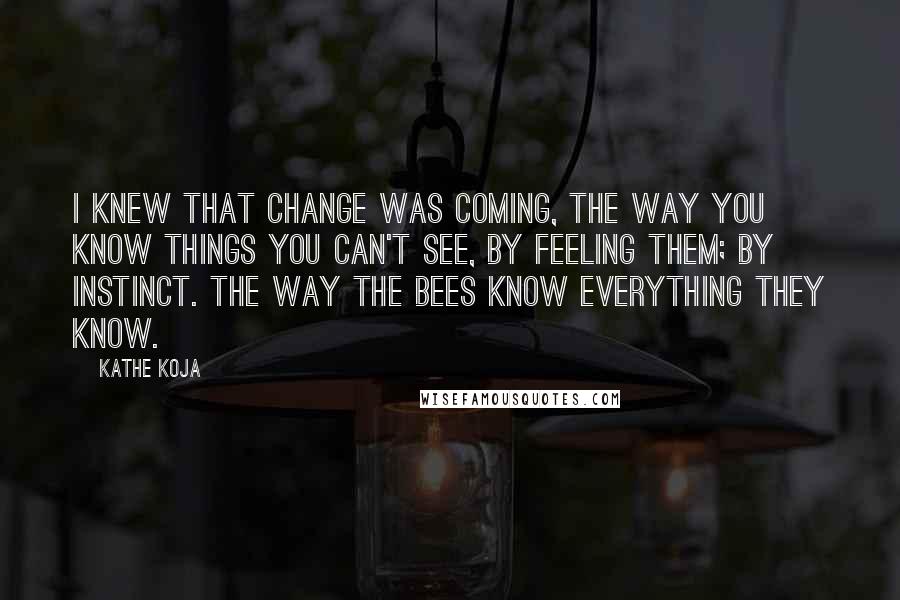 Kathe Koja quotes: I knew that change was coming, the way you know things you can't see, by feeling them; by instinct. The way the bees know everything they know.