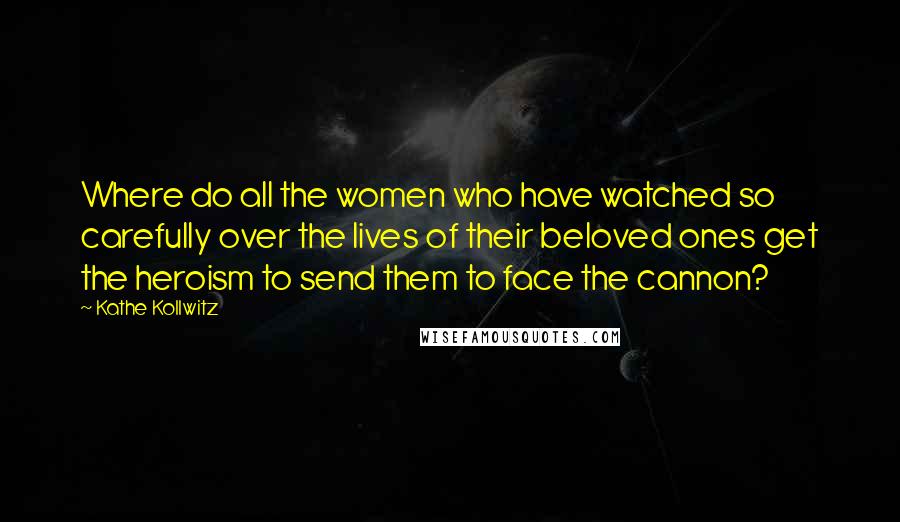 Kathe Kollwitz quotes: Where do all the women who have watched so carefully over the lives of their beloved ones get the heroism to send them to face the cannon?