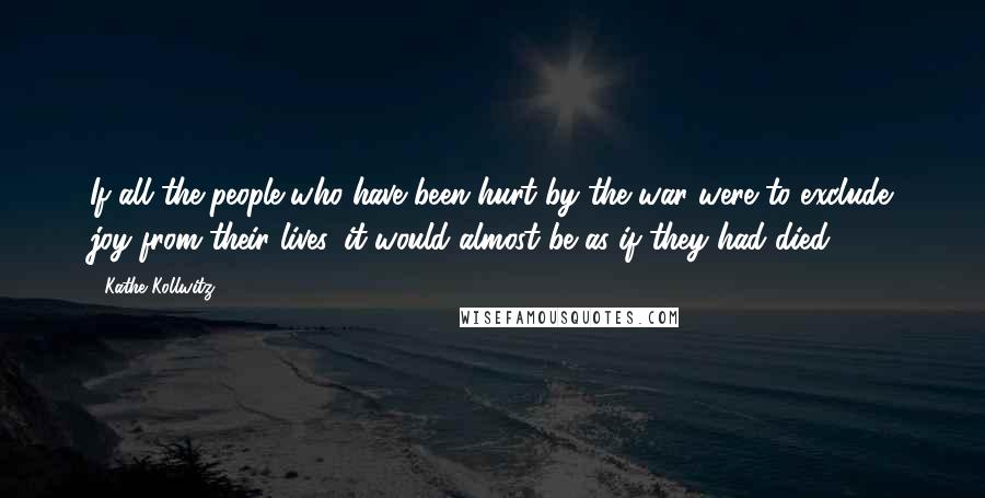 Kathe Kollwitz quotes: If all the people who have been hurt by the war were to exclude joy from their lives, it would almost be as if they had died.