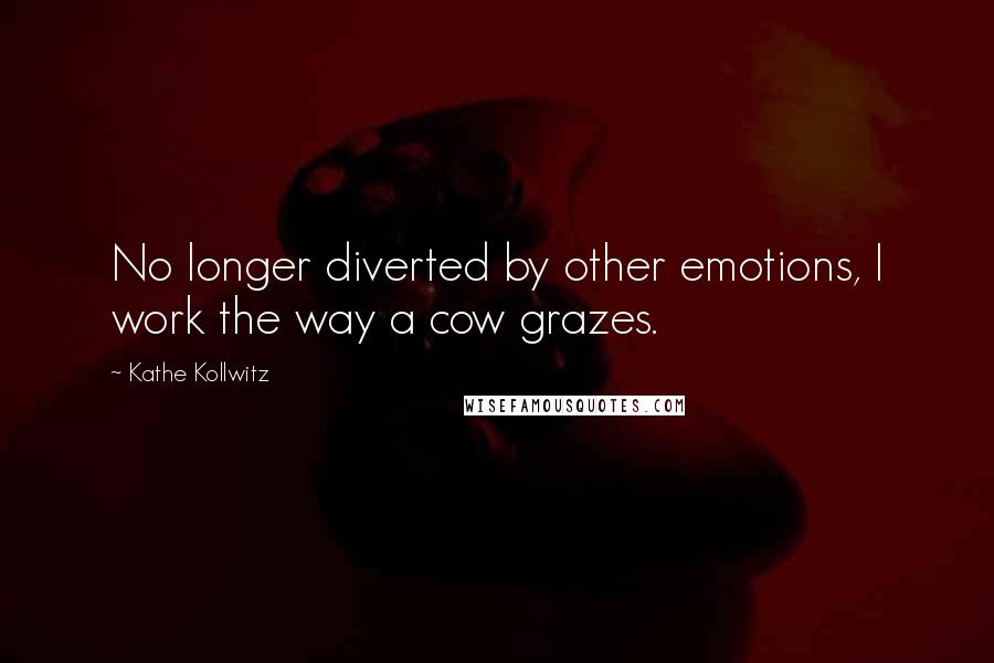Kathe Kollwitz quotes: No longer diverted by other emotions, I work the way a cow grazes.
