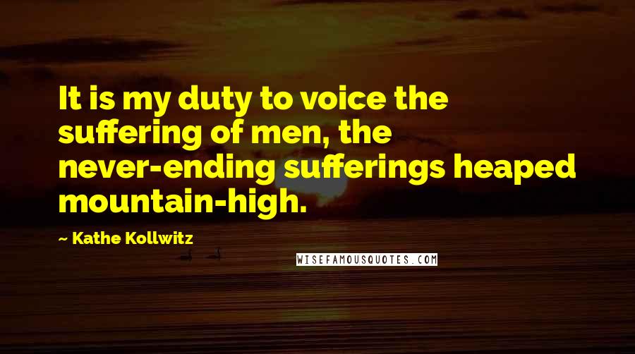 Kathe Kollwitz quotes: It is my duty to voice the suffering of men, the never-ending sufferings heaped mountain-high.