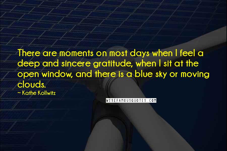 Kathe Kollwitz quotes: There are moments on most days when I feel a deep and sincere gratitude, when I sit at the open window, and there is a blue sky or moving clouds.