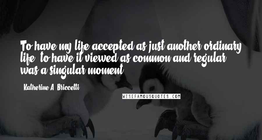 Katherine A. Briccetti quotes: To have my life accepted as just another ordinary life, to have it viewed as common and regular, was a singular moment.