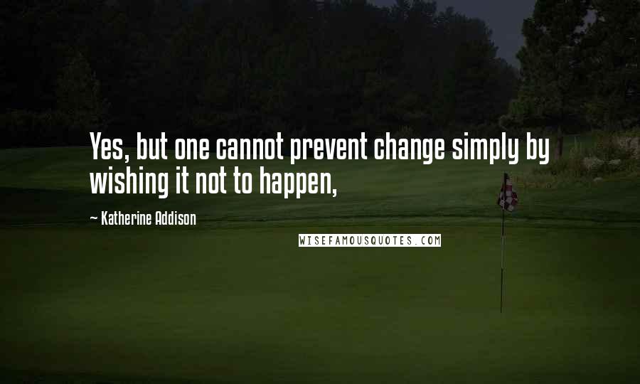 Katherine Addison quotes: Yes, but one cannot prevent change simply by wishing it not to happen,