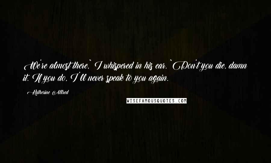 Katherine Allred quotes: We're almost there," I whispered in his ear. "Don't you die, damn it. If you do, I'll never speak to you again. Katherine Allred quotes: We're almost there," I whispered in his ear. "Don't you die, damn it. If you do, I'll never speak to you again.