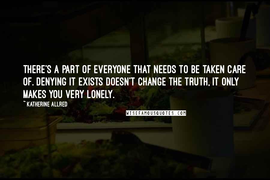 Katherine Allred quotes: There's a part of everyone that needs to be taken care of. Denying it exists doesn't change the truth, it only makes you very lonely. Katherine Allred quotes: There's a part of everyone that needs to be taken care of. Denying it exists doesn't change the truth, it only makes you very lonely.