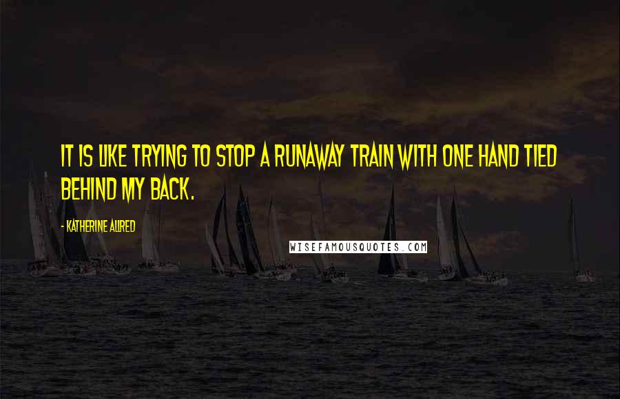 Katherine Allred quotes: It is like trying to stop a runaway train with one hand tied behind my back.
