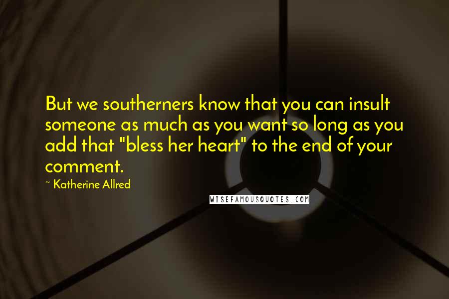 Katherine Allred quotes: But we southerners know that you can insult someone as much as you want so long as you add that "bless her heart" to the end of your comment. Katherine Allred quotes: But we southerners know that you can insult someone as much as you want so long as you add that "bless her heart" to the end of your comment.