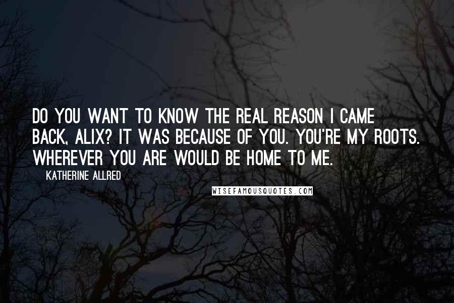 Katherine Allred quotes: Do you want to know the real reason I came back, Alix? It was because of you. You're my roots. Wherever you are would be home to me. Katherine Allred quotes: Do you want to know the real reason I came back, Alix? It was because of you. You're my roots. Wherever you are would be home to me.