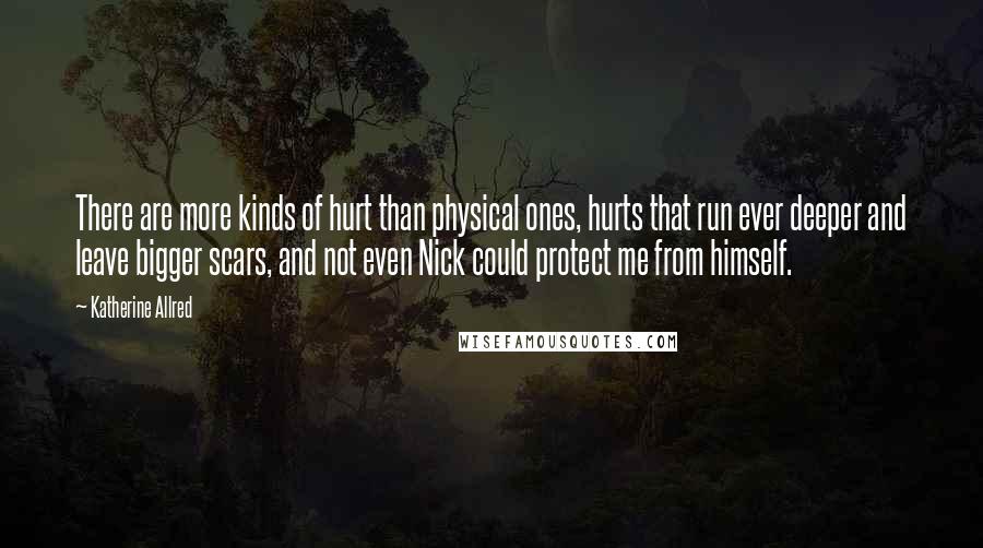 Katherine Allred quotes: There are more kinds of hurt than physical ones, hurts that run ever deeper and leave bigger scars, and not even Nick could protect me from himself.