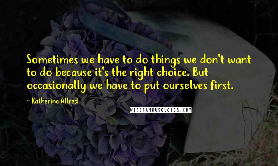 Katherine Allred quotes: Sometimes we have to do things we don't want to do because it's the right choice. But occasionally we have to put ourselves first. Katherine Allred quotes: Sometimes we have to do things we don't want to do because it's the right choice. But occasionally we have to put ourselves first.