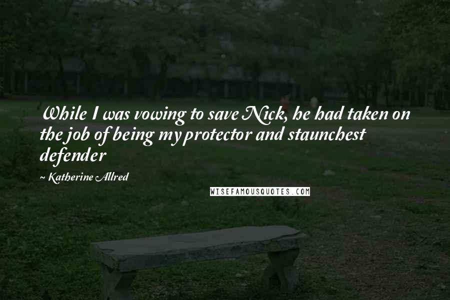 Katherine Allred quotes: While I was vowing to save Nick, he had taken on the job of being my protector and staunchest defender Katherine Allred quotes: While I was vowing to save Nick, he had taken on the job of being my protector and staunchest defender