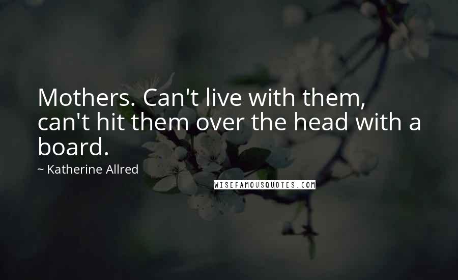 Katherine Allred quotes: Mothers. Can't live with them, can't hit them over the head with a board.