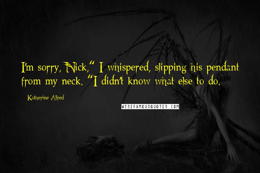 Katherine Allred quotes: I'm sorry, Nick," I whispered, slipping his pendant from my neck. "I didn't know what else to do.