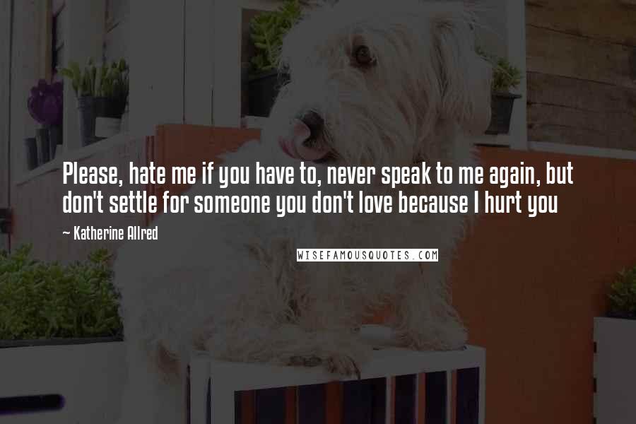 Katherine Allred quotes: Please, hate me if you have to, never speak to me again, but don't settle for someone you don't love because I hurt you