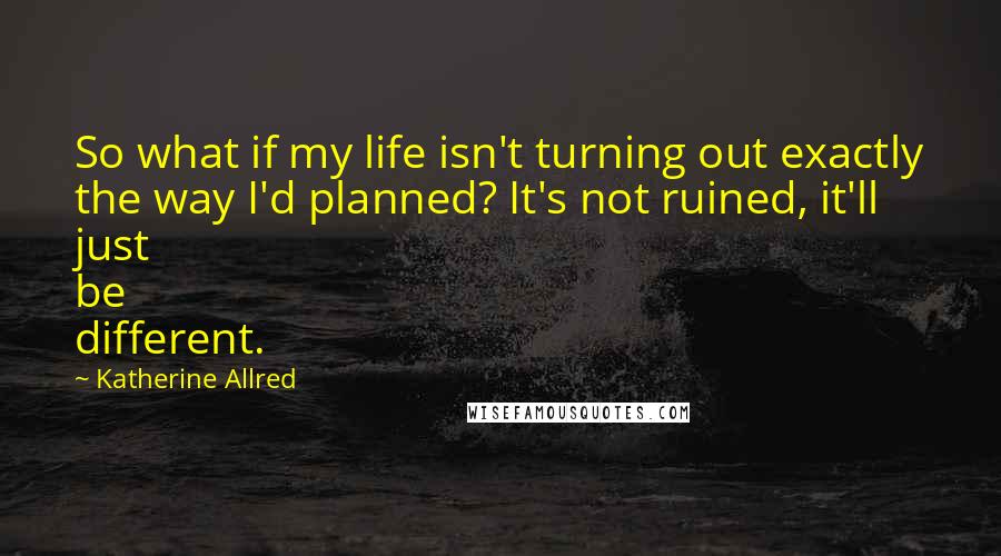 Katherine Allred quotes: So what if my life isn't turning out exactly the way I'd planned? It's not ruined, it'll just be different. Katherine Allred quotes: So what if my life isn't turning out exactly the way I'd planned? It's not ruined, it'll just be different.