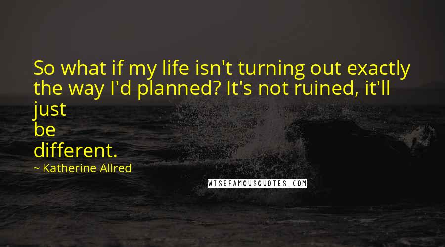 Katherine Allred quotes: So what if my life isn't turning out exactly the way I'd planned? It's not ruined, it'll just be different.