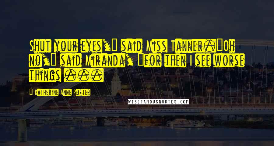 Katherine Anne Porter quotes: Shut your eyes," said Miss Tanner."Oh no," said Miranda, "for then I see worse things ...