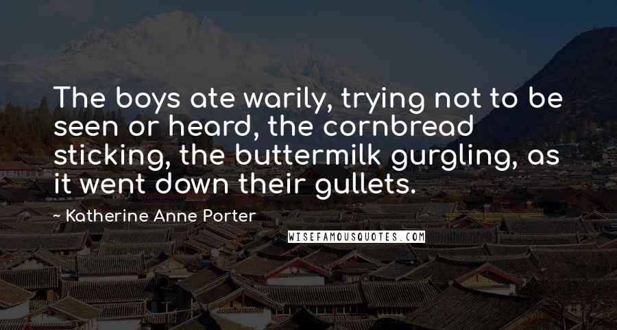 Katherine Anne Porter quotes: The boys ate warily, trying not to be seen or heard, the cornbread sticking, the buttermilk gurgling, as it went down their gullets.