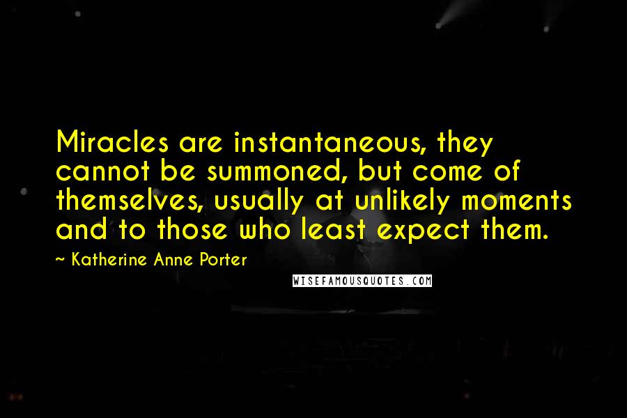 Katherine Anne Porter quotes: Miracles are instantaneous, they cannot be summoned, but come of themselves, usually at unlikely moments and to those who least expect them.
