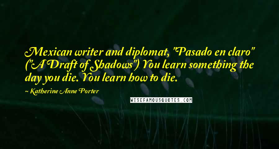 Katherine Anne Porter quotes: Mexican writer and diplomat, "Pasado en claro" ("A Draft of Shadows") You learn something the day you die. You learn how to die.