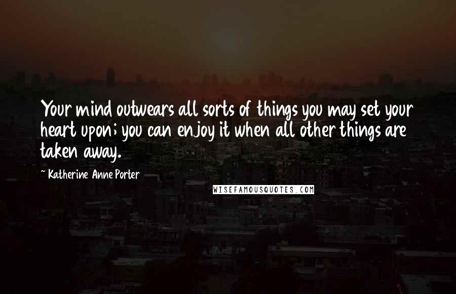 Katherine Anne Porter quotes: Your mind outwears all sorts of things you may set your heart upon; you can enjoy it when all other things are taken away.