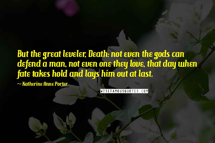 Katherine Anne Porter quotes: But the great leveler, Death: not even the gods can defend a man, not even one they love, that day when fate takes hold and lays him out at last.