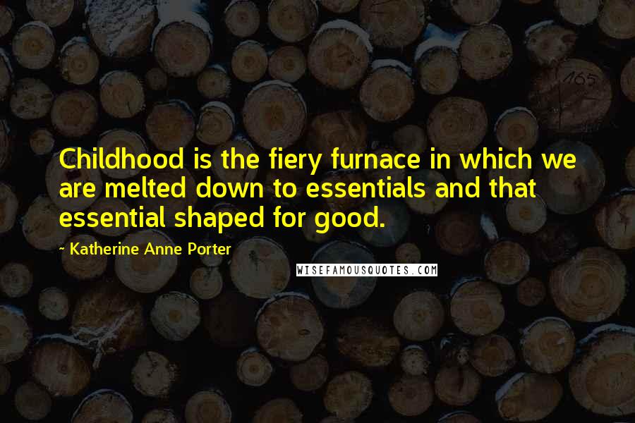 Katherine Anne Porter quotes: Childhood is the fiery furnace in which we are melted down to essentials and that essential shaped for good.