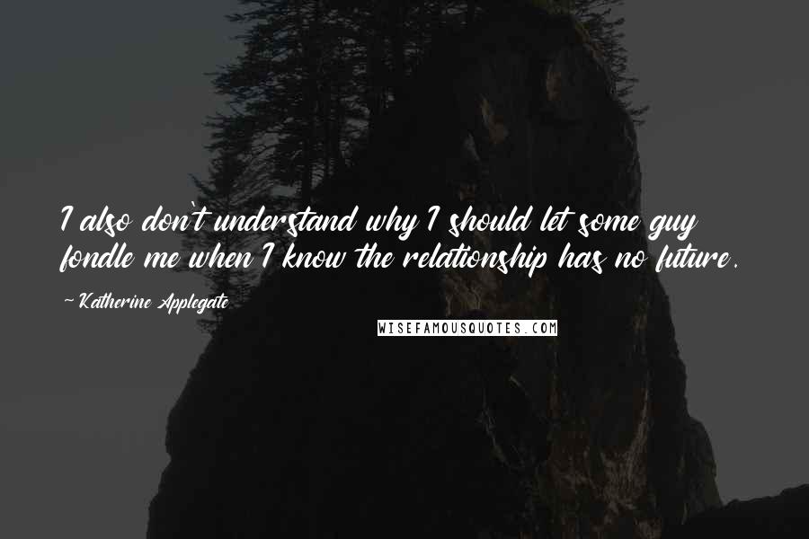 Katherine Applegate quotes: I also don't understand why I should let some guy fondle me when I know the relationship has no future.