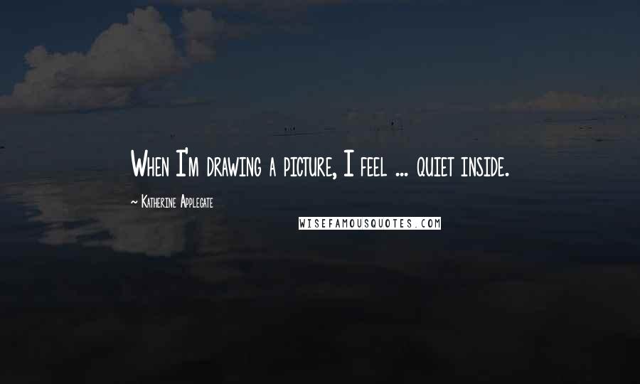 Katherine Applegate quotes: When I'm drawing a picture, I feel ... quiet inside.