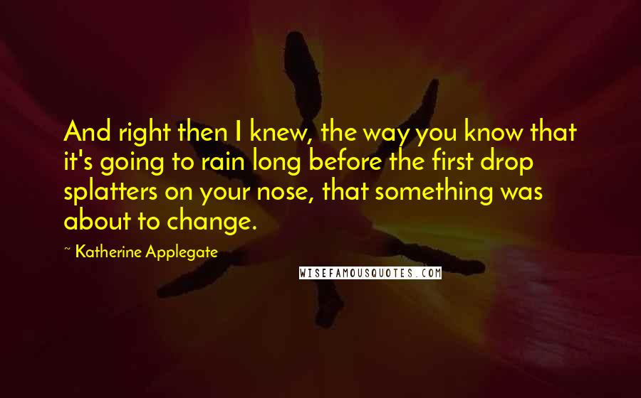 Katherine Applegate quotes: And right then I knew, the way you know that it's going to rain long before the first drop splatters on your nose, that something was about to change.