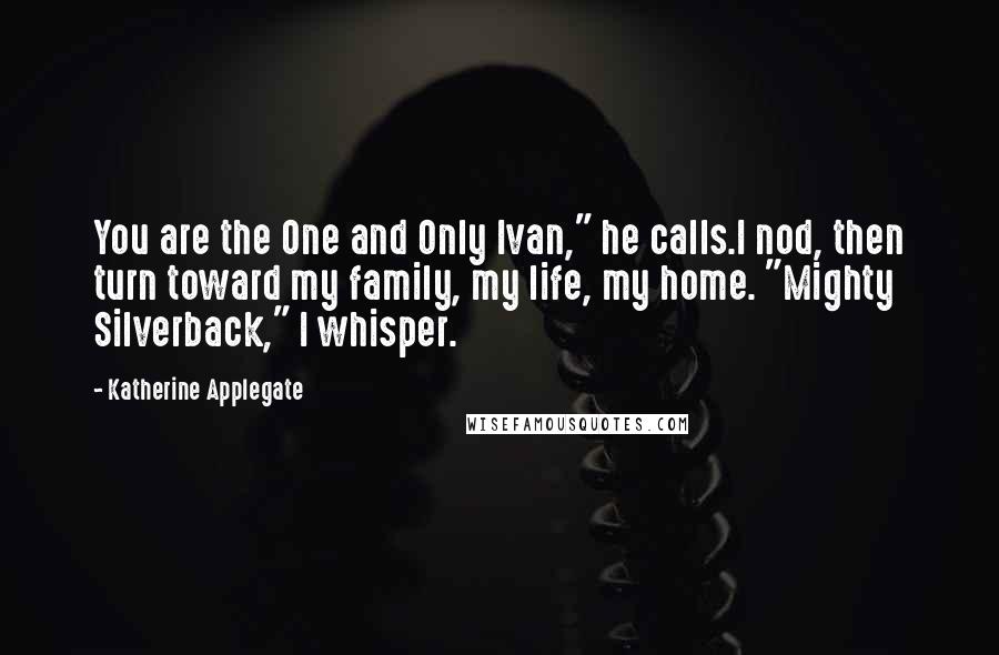 Katherine Applegate quotes: You are the One and Only Ivan," he calls.I nod, then turn toward my family, my life, my home. "Mighty Silverback," I whisper. Katherine Applegate quotes: You are the One and Only Ivan," he calls.I nod, then turn toward my family, my life, my home. "Mighty Silverback," I whisper.