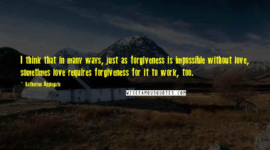 Katherine Applegate quotes: I think that in many ways, just as forgiveness is impossible without love, sometimes love requires forgiveness for it to work, too. Katherine Applegate quotes: I think that in many ways, just as forgiveness is impossible without love, sometimes love requires forgiveness for it to work, too.
