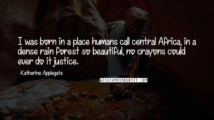 Katherine Applegate quotes: I was born in a place humans call central Africa, in a dense rain forest so beautiful, no crayons could ever do it justice.