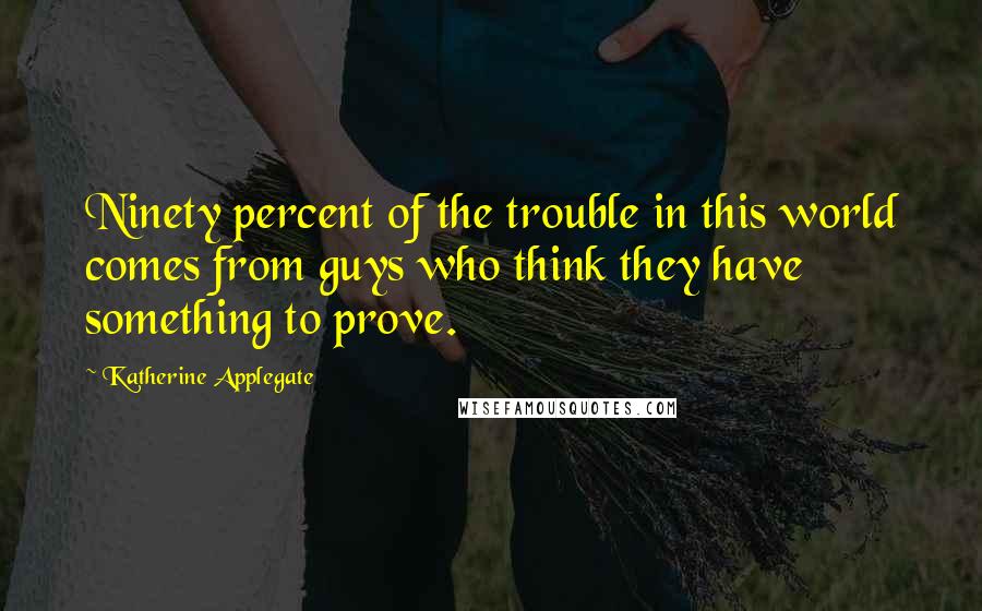 Katherine Applegate quotes: Ninety percent of the trouble in this world comes from guys who think they have something to prove.