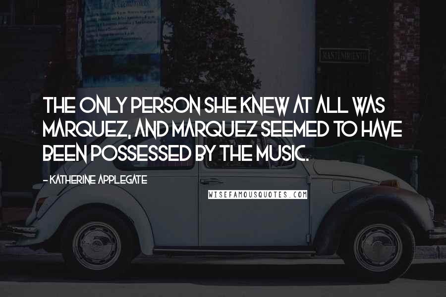 Katherine Applegate quotes: The only person she knew at all was Marquez, and Marquez seemed to have been possessed by the music. Katherine Applegate quotes: The only person she knew at all was Marquez, and Marquez seemed to have been possessed by the music.