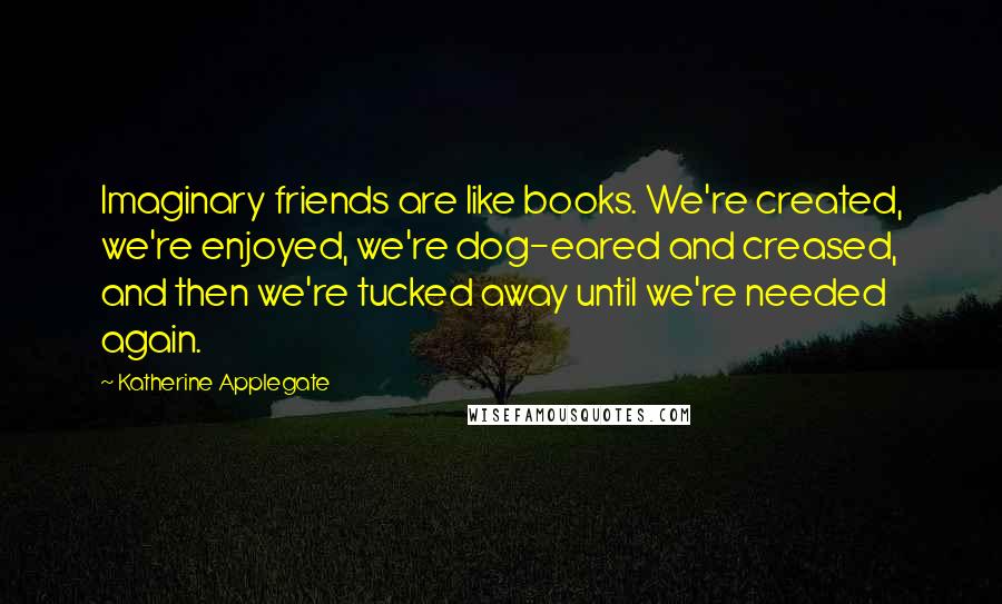 Katherine Applegate quotes: Imaginary friends are like books. We're created, we're enjoyed, we're dog-eared and creased, and then we're tucked away until we're needed again. Katherine Applegate quotes: Imaginary friends are like books. We're created, we're enjoyed, we're dog-eared and creased, and then we're tucked away until we're needed again.