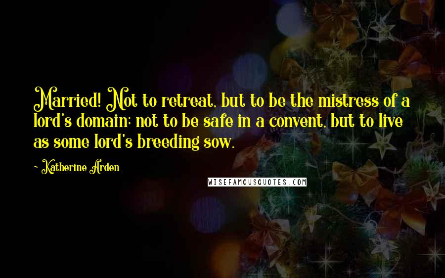 Katherine Arden quotes: Married! Not to retreat, but to be the mistress of a lord's domain; not to be safe in a convent, but to live as some lord's breeding sow. Katherine Arden quotes: Married! Not to retreat, but to be the mistress of a lord's domain; not to be safe in a convent, but to live as some lord's breeding sow.
