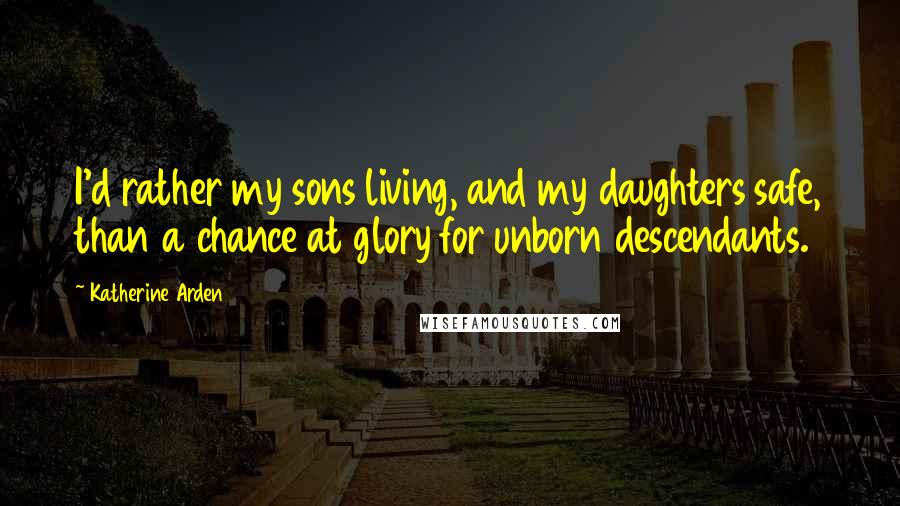 Katherine Arden quotes: I'd rather my sons living, and my daughters safe, than a chance at glory for unborn descendants.