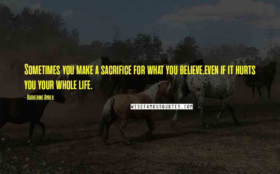 Katherine Ayres quotes: Sometimes you make a sacrifice for what you believe,even if it hurts you your whole life.