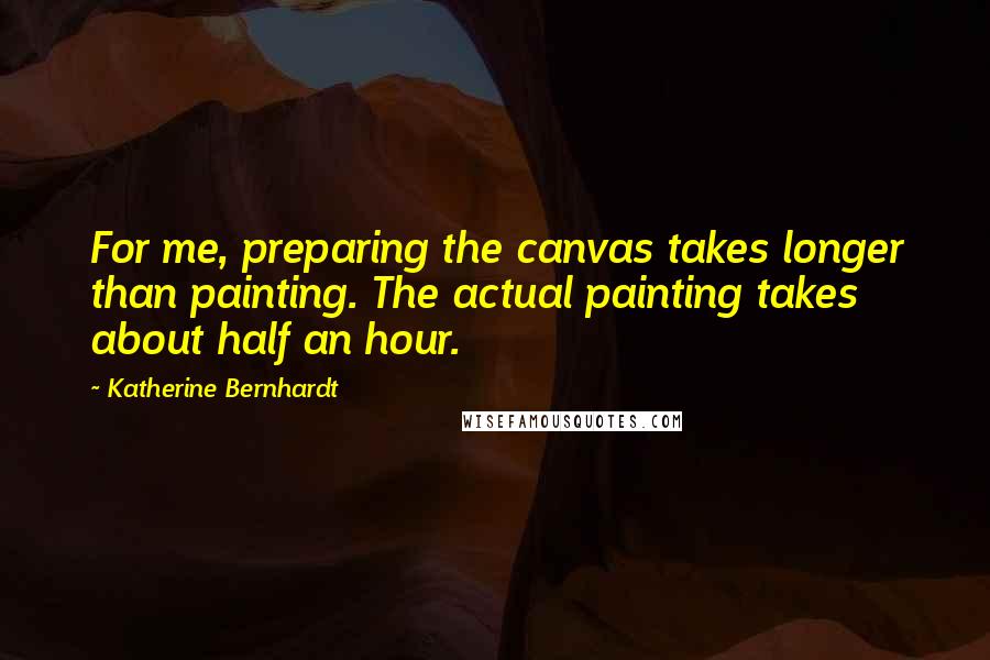 Katherine Bernhardt quotes: For me, preparing the canvas takes longer than painting. The actual painting takes about half an hour.