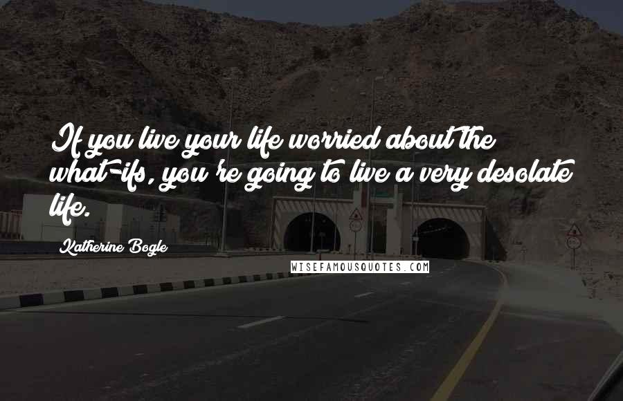Katherine Bogle quotes: If you live your life worried about the what-ifs, you're going to live a very desolate life.