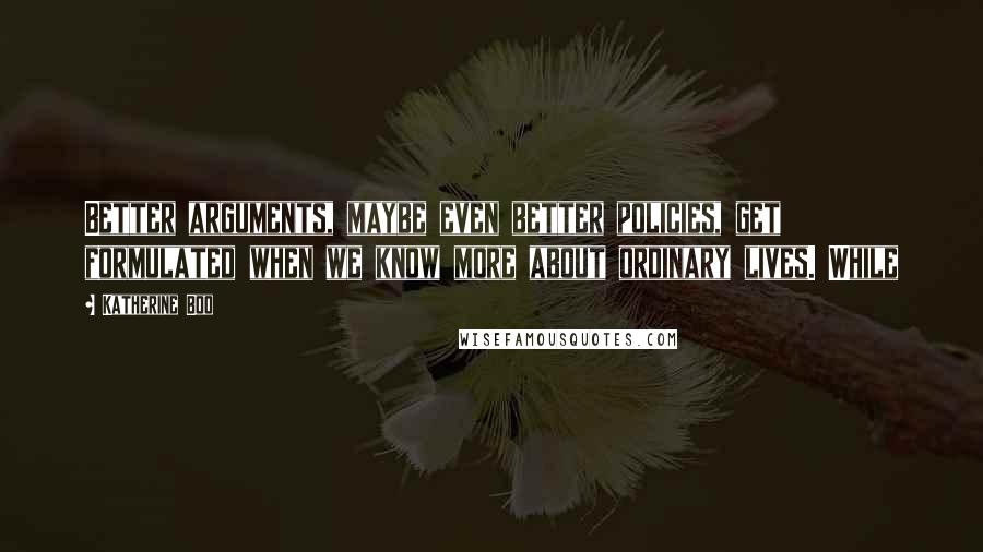 Katherine Boo quotes: Better arguments, maybe even better policies, get formulated when we know more about ordinary lives. While