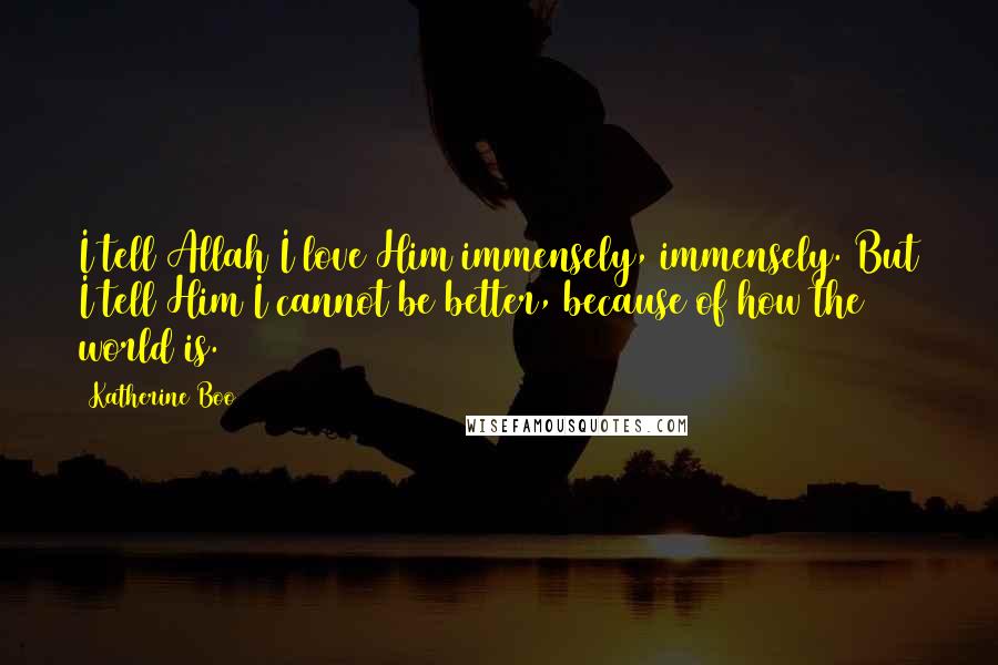 Katherine Boo quotes: I tell Allah I love Him immensely, immensely. But I tell Him I cannot be better, because of how the world is.