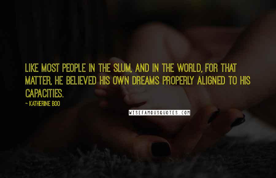 Katherine Boo quotes: Like most people in the slum, and in the world, for that matter, he believed his own dreams properly aligned to his capacities.